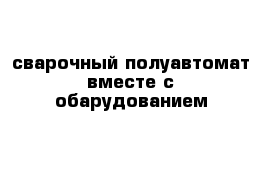 сварочный полуавтомат вместе с обарудованием